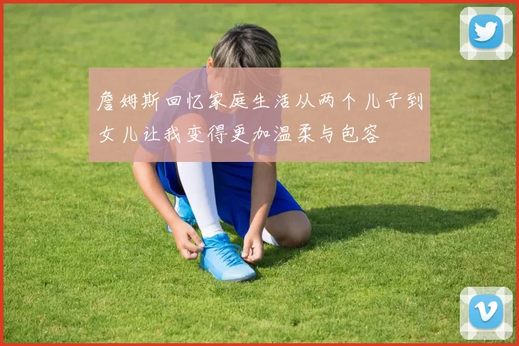 詹姆斯回忆家庭生活从两个儿子到女儿让我变得更加温柔与包容