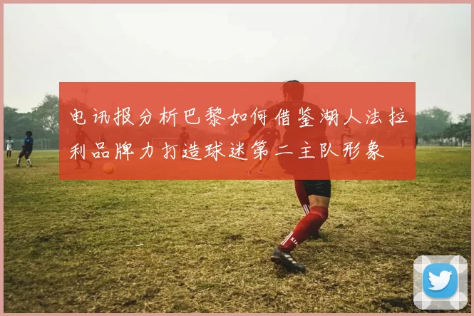 电讯报分析巴黎如何借鉴湖人法拉利品牌力打造球迷第二主队形象