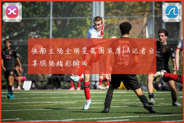 快船主场全明星氛围浓厚LA记者分享现场精彩瞬间