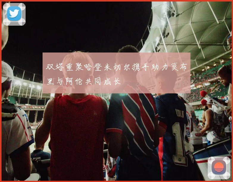 双塔重聚哈登米切尔携手助力莫布里与阿伦共同成长