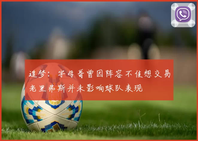 追梦：字母哥曾因阵容不佳想交易老里弗斯并未影响球队表现