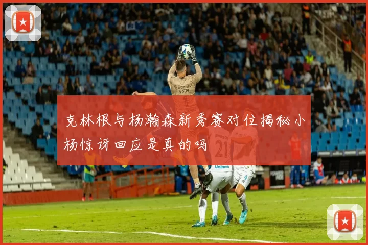 克林根与杨瀚森新秀赛对位揭秘小杨惊讶回应是真的吗