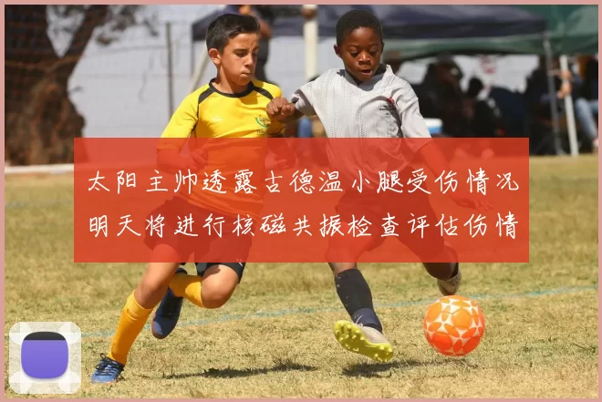 太阳主帅透露古德温小腿受伤情况明天将进行核磁共振检查评估伤情