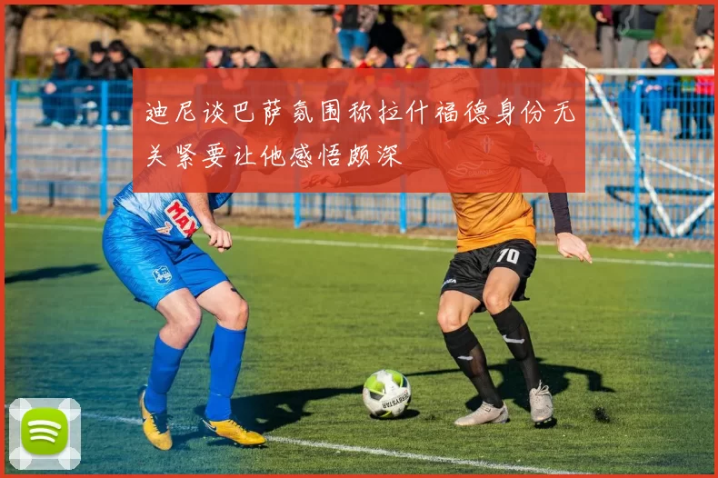 迪尼谈巴萨氛围称拉什福德身份无关紧要让他感悟颇深