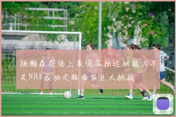 杨瀚森在场上表现笨拙运动能力不足NBA成功之路面临巨大挑战