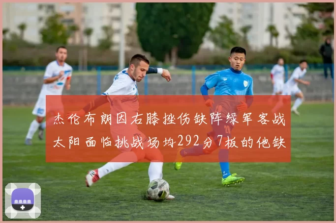 杰伦布朗因右膝挫伤缺阵绿军客战太阳面临挑战场均292分7板的他缺席影响大