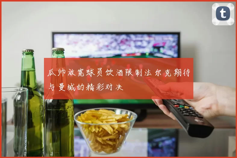 瓜帅放宽球员饮酒限制法尔克期待与曼城的精彩对决
