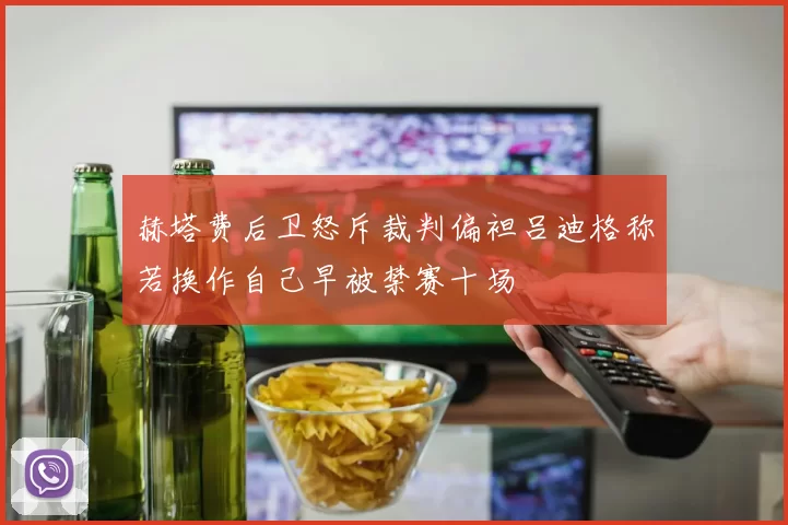赫塔费后卫怒斥裁判偏袒吕迪格称若换作自己早被禁赛十场