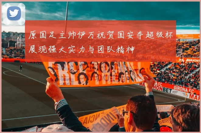 原国足主帅伊万祝贺国安夺超级杯展现强大实力与团队精神