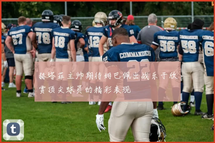 赫塔菲主帅期待姆巴佩出战乐于欣赏顶尖球员的精彩表现