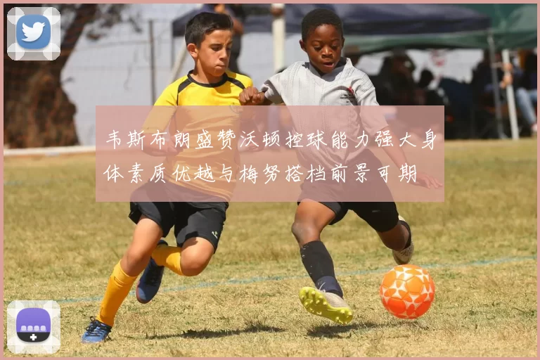 韦斯布朗盛赞沃顿控球能力强大身体素质优越与梅努搭档前景可期